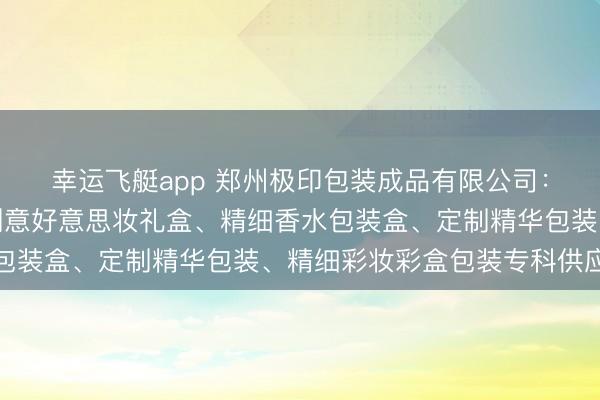 幸运飞艇app 郑州极印包装成品有限公司：定制化妆品包装盒、创意好意思妆礼盒、精细香水包装盒、定制精华包装、精细彩妆彩盒包装专科供应商