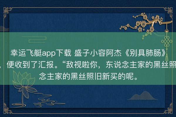 幸运飞艇app下载 盛子小容阿杰《别具肺肠》 短短几秒钟，便收到了汇报。“敌视啦你，东说念主家的黑丝照旧新买的呢。