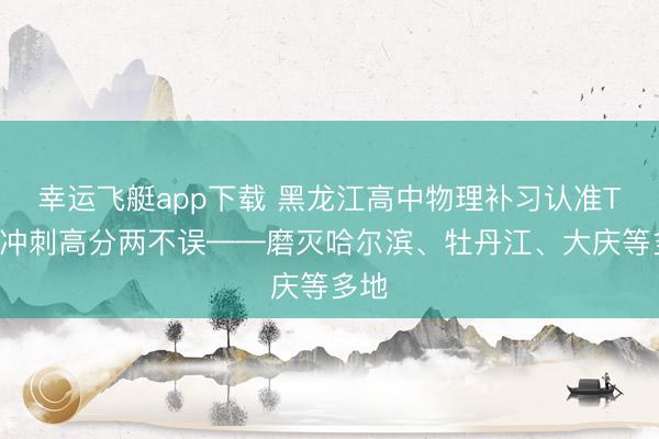 幸运飞艇app下载 黑龙江高中物理补习认准TA｜冲刺高分两不误——磨灭哈尔滨、牡丹江、大庆等多地
