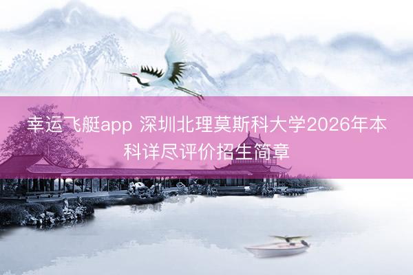 幸运飞艇app 深圳北理莫斯科大学2026年本科详尽评价招生简章