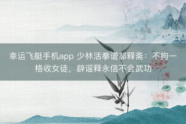 幸运飞艇手机app 少林活拳谱郝释斋：不拘一格收女徒，辟谣释永信不会武功