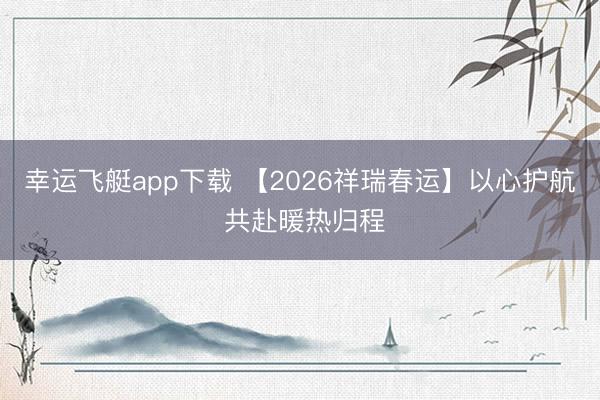 幸运飞艇app下载 【2026祥瑞春运】以心护航 共赴暖热归程