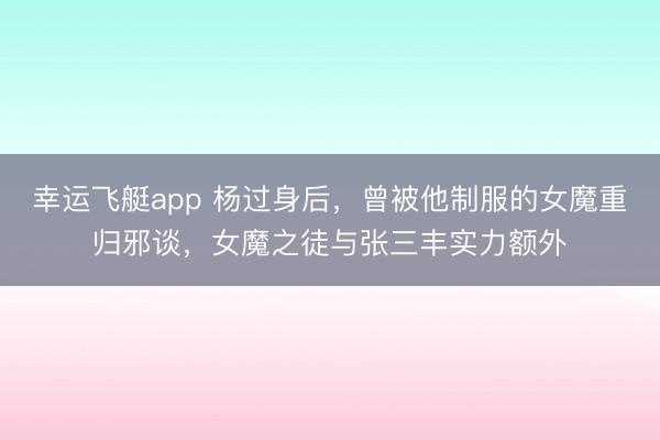 幸运飞艇app 杨过身后，曾被他制服的女魔重归邪谈，女魔之徒与张三丰实力额外