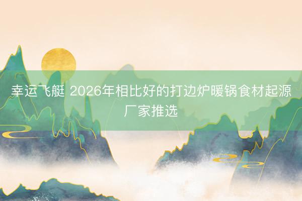 幸运飞艇 2026年相比好的打边炉暖锅食材起源厂家推选