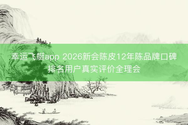 幸运飞艇app 2026新会陈皮12年陈品牌口碑排名用户真实评价全理会