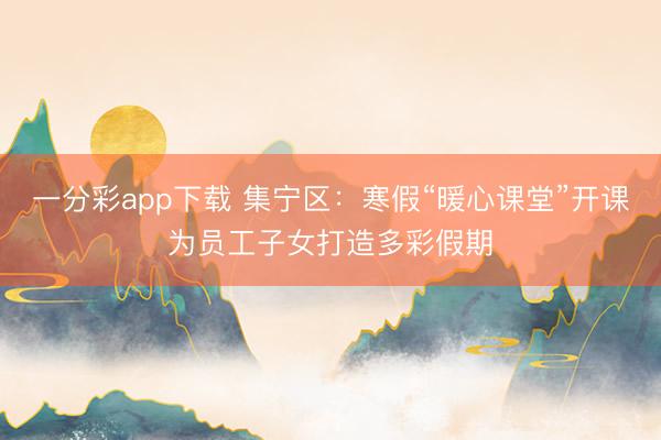 一分彩app下载 集宁区：寒假“暖心课堂”开课为员工子女打造多彩假期