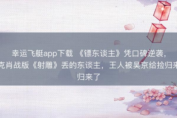 幸运飞艇app下载 《镖东谈主》凭口碑逆袭，徐克肖战版《射雕》丢的东谈主，王人被吴京给捡归来了