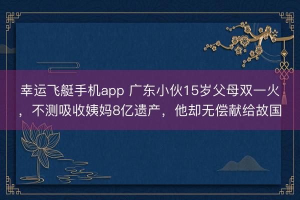 幸运飞艇手机app 广东小伙15岁父母双一火，不测吸收姨妈8亿遗产，他却无偿献给故国