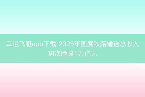 幸运飞艇app下载 2025年国度铁路输送总收入初次险峻1万亿元