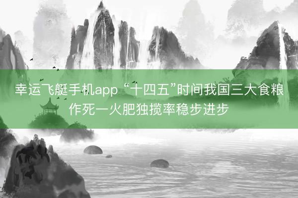 幸运飞艇手机app “十四五”时间我国三大食粮作死一火肥独揽率稳步进步