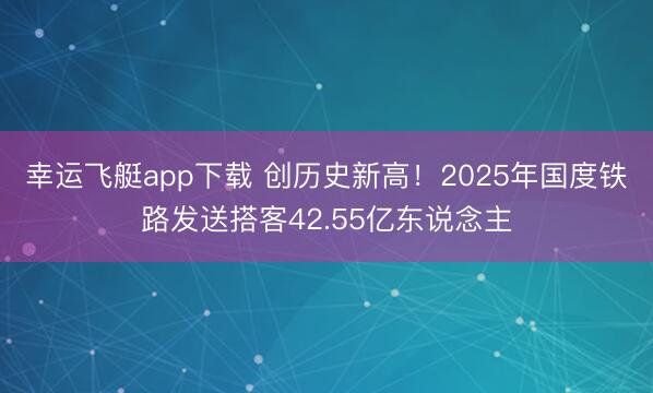 幸运飞艇app下载 创历史新高！2025年国度铁路发送搭客42.55亿东说念主