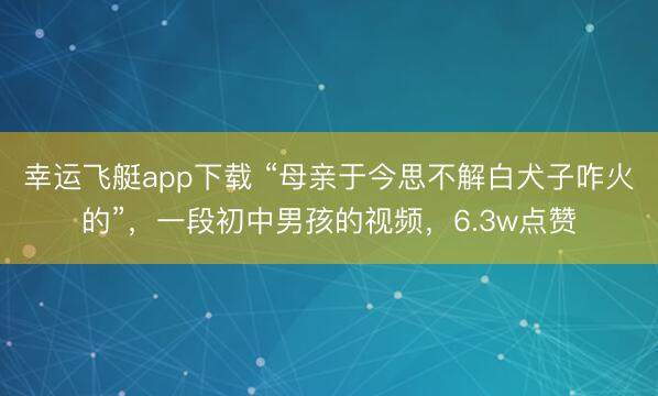 幸运飞艇app下载 “母亲于今思不解白犬子咋火的”,一段初中男孩的视频,6.3w点赞