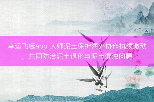 幸运飞艇app 大师泥土保护海外协作执续激动,共同防治泥土退化与泥土混浊问题