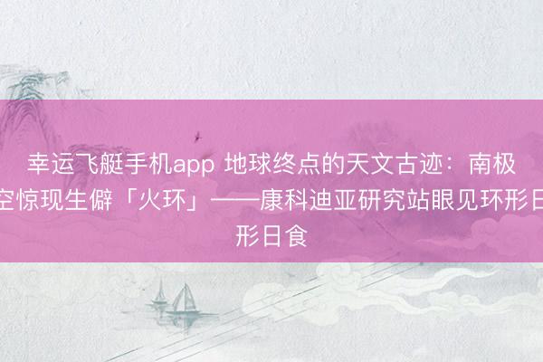 幸运飞艇手机app 地球终点的天文古迹：南极上空惊现生僻「火环」——康科迪亚研究站眼见环形日食