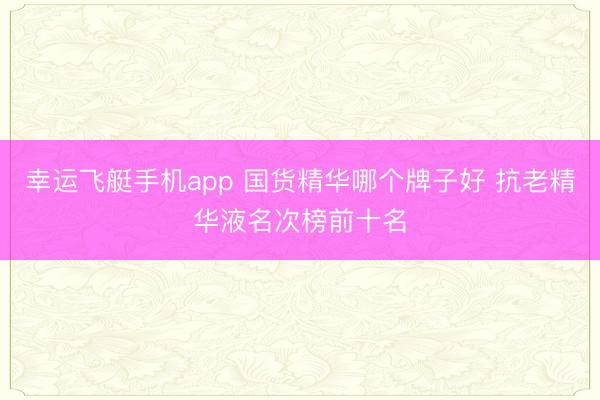 幸运飞艇手机app 国货精华哪个牌子好 抗老精华液名次榜前十名