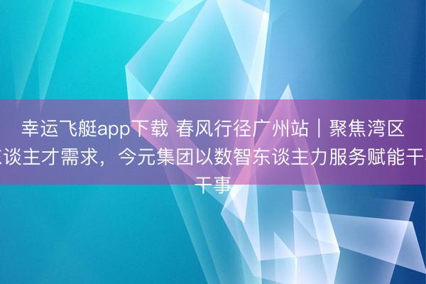 幸运飞艇app下载 春风行径广州站｜聚焦湾区东谈主才需求，今元集团以数智东谈主力服务赋能干事