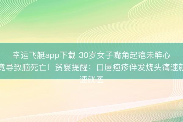幸运飞艇app下载 30岁女子嘴角起疱未醉心，竟导致脑死亡！贫窭提醒：口唇疱疹伴发烧头痛速就医