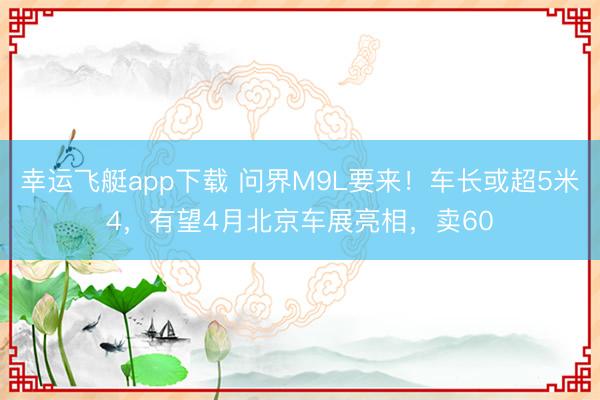 幸运飞艇app下载 问界M9L要来!车长或超5米4,有望4月北京车展亮相,卖60