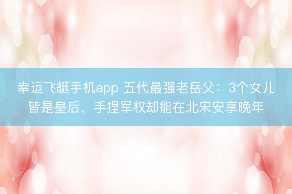 幸运飞艇手机app 五代最强老岳父:3个女儿皆是皇后,手捏军权却能在北宋安享晚年