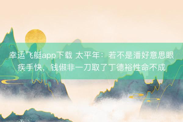 幸运飞艇app下载 太平年:若不是潘好意思眼疾手快,钱俶非一刀取了丁德裕性命不成