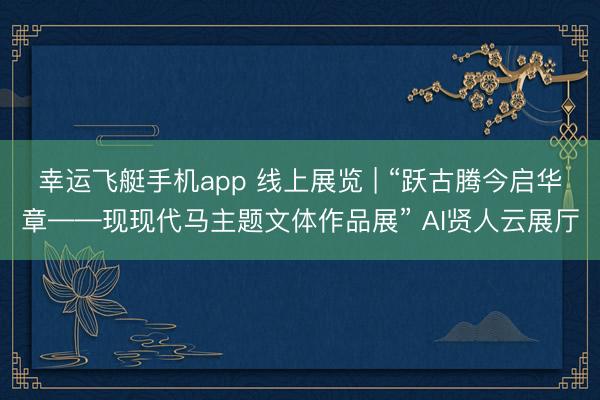 幸运飞艇手机app 线上展览 | “跃古腾今启华章——现现代马主题文体作品展” AI贤人云展厅