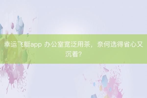 幸运飞艇app 办公室宽泛用茶，奈何选得省心又沉着？