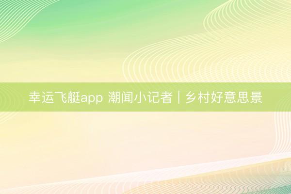 幸运飞艇app 潮闻小记者 | 乡村好意思景