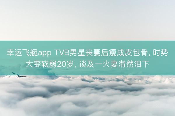 幸运飞艇app TVB男星丧妻后瘦成皮包骨, 时势大变软弱20岁, 谈及一火妻潸然泪下