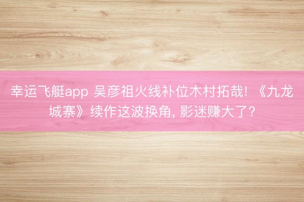 幸运飞艇app 吴彦祖火线补位木村拓哉! 《九龙城寨》续作这波换角, 影迷赚大了?